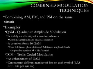 COMBINED MODULATION
TECHNIQUES
•Combining AM, FM, and PM on the same
circuit
•Examples
•QAM - Quadrature Amplitude Modulation
•A widely used family of encoding schemes
• Combine Amplitude and Phase Modulation
•A common form: 16-QAM
• Uses 8 different phase shifts and 2 different amplitude levels
• 16 possible symbols  4 bits/symbol
•TCM – Trellis-Coded Modulation
•An enhancement of QAM
•Can transmit different number of bits on each symbol (6,7,8
or 10 bits per symbol)
 