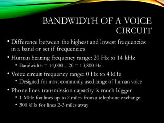 BANDWIDTH OF A VOICE
CIRCUIT
• Difference between the highest and lowest frequencies
in a band or set if frequencies
• Human hearing frequency range: 20 Hz to 14 kHz
• Bandwidth = 14,000 – 20 = 13,800 Hz
• Voice circuit frequency range: 0 Hz to 4 kHz
• Designed for most commonly used range of human voice
• Phone lines transmission capacity is much bigger
• 1 MHz for lines up to 2 miles from a telephone exchange
• 300 kHz for lines 2-3 miles away
 