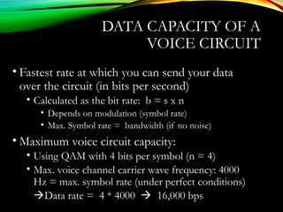 DATA CAPACITY OF A
VOICE CIRCUIT
• Fastest rate at which you can send your data
over the circuit (in bits per second)
• Calculated as the bit rate: b = s x n
• Depends on modulation (symbol rate)
• Max. Symbol rate = bandwidth (if no noise)
• Maximum voice circuit capacity:
• Using QAM with 4 bits per symbol (n = 4)
• Max. voice channel carrier wave frequency: 4000
Hz = max. symbol rate (under perfect conditions)
Data rate = 4 * 4000  16,000 bps
 