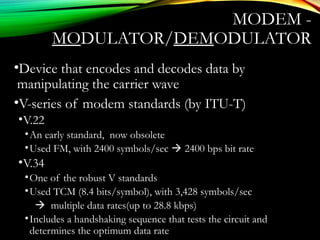 MODEM -
MODULATOR/DEMODULATOR
•Device that encodes and decodes data by
manipulating the carrier wave
•V-series of modem standards (by ITU-T)
•V.22
•An early standard, now obsolete
•Used FM, with 2400 symbols/sec  2400 bps bit rate
•V.34
•One of the robust V standards
•Used TCM (8.4 bits/symbol), with 3,428 symbols/sec
 multiple data rates(up to 28.8 kbps)
•Includes a handshaking sequence that tests the circuit and
determines the optimum data rate
 