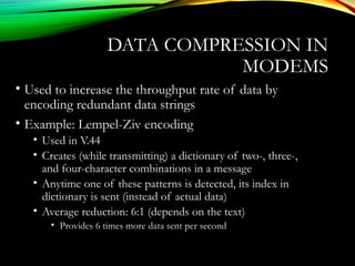 DATA COMPRESSION IN
MODEMS
• Used to increase the throughput rate of data by
encoding redundant data strings
• Example: Lempel-Ziv encoding
• Used in V.44
• Creates (while transmitting) a dictionary of two-, three-,
and four-character combinations in a message
• Anytime one of these patterns is detected, its index in
dictionary is sent (instead of actual data)
• Average reduction: 6:1 (depends on the text)
• Provides 6 times more data sent per second
 