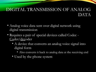 DIGITAL TRANSMISSION OF ANALOG
DATA
• Analog voice data sent over digital network using
digital transmission
• Requires a pair of special devices called Codec -
Coder/decoder
• A device that converts an analog voice signal into
digital form
• Also converts it back to analog data at the receiving end
• Used by the phone system
 
