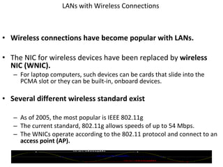 LANs with Wireless Connections  Wireless connections have become popular with LANs. The NIC for wireless devices have been replaced by  wireless NIC (WNIC). For laptop computers, such devices can be cards that slide into the PCMA slot or they can be built-in, onboard devices. Several different wireless standard exist As of 2005, the most popular is IEEE 802.11g The current standard, 802.11g allows speeds of up to 54 Mbps. The WNICs operate according to the 802.11 protocol and connect to an  access point (AP). © 2007 Prentice Hall, Inc. 