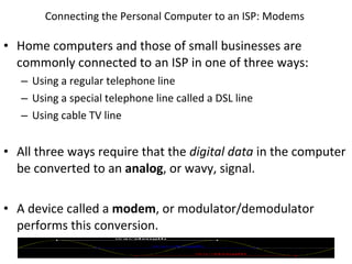 Connecting the Personal Computer to an ISP: Modems  Home computers and those of small businesses are commonly connected to an ISP in one of three ways: Using a regular telephone line Using a special telephone line called a DSL line Using cable TV line All three ways require that the  digital data  in the computer be converted to an  analog , or wavy, signal. A device called a  modem , or modulator/demodulator performs this conversion. © 2007 Prentice Hall, Inc. 