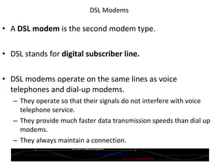 DSL Modems  A  DSL modem  is the second modem type. DSL stands for  digital subscriber line. DSL modems operate on the same lines as voice telephones and dial-up modems. They operate so that their signals do not interfere with voice telephone service. They provide much faster data transmission speeds than dial up modems. They always maintain a connection. © 2007 Prentice Hall, Inc. 