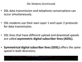 DSL Modems (Continued) DSL data transmission and telephone conversations can occur simultaneously. DSL modems use their own Layer 1 and Layer 2 protocols for data transmission. DSL lines that have different upload and download speeds are called  asymmetric digital subscriber lines (ADSL). Symmetrical digital subscriber lines (SDSL)  offers the same speed in both directions. © 2007 Prentice Hall, Inc. 