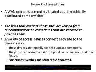 Networks of Leased Lines  A WAN connects computers located at geographically distributed company sites. The lines that connect these sites are leased from telecommunication companies that are licensed to provide them. A variety of  access devices  connect each site to the transmission. These devices are typically special-purposed computers. The particular devices required depend on the line used and other factors Sometimes switches and routers are employed. © 2007 Prentice Hall, Inc. 