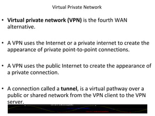 Virtual Private Network  Virtual private network (VPN)  is the fourth WAN alternative. A VPN uses the Internet or a private internet to create the appearance of private point-to-point connections. A VPN uses the public Internet to create the appearance of a private connection. A connection called a  tunnel , is a virtual pathway over a public or shared network from the VPN client to the VPN server. © 2007 Prentice Hall, Inc. 