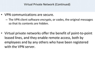 Virtual Private Network (Continued)  VPN communications are secure. The VPN client software  encrypts , or codes, the original messages so that its contents are hidden. Virtual private networks offer the benefit of point-to-point leased lines, and they enable remote access, both by employees and by any others who have been registered with the VPN server. © 2007 Prentice Hall, Inc. 