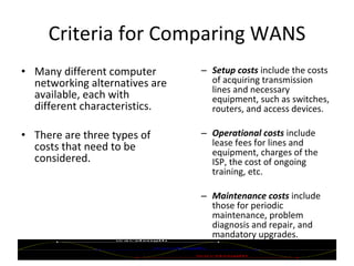 Criteria for Comparing WANS Many different computer networking alternatives are available, each with different characteristics. There are three types of costs that need to be considered. Setup costs   include the costs of acquiring transmission lines and necessary equipment, such as switches, routers, and access devices. Operational costs  include lease fees for lines and equipment, charges of the ISP, the cost of ongoing training, etc. Maintenance costs   include those for periodic maintenance, problem diagnosis and repair, and mandatory upgrades. 