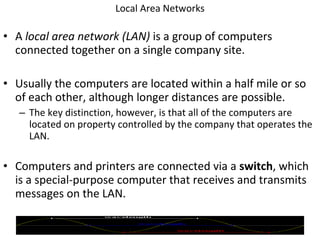 Local Area Networks A  local area network (LAN)  is a group of computers connected together on a single company site. Usually the computers are located within a half mile or so of each other, although longer distances are possible. The key distinction, however, is that all of the computers are located on property controlled by the company that operates the LAN. Computers and printers are connected via a  switch , which is a special-purpose computer that receives and transmits messages on the LAN. 