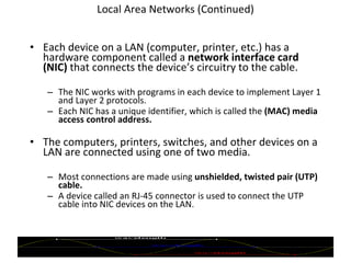 Local Area Networks (Continued) Each device on a LAN (computer, printer, etc.) has a hardware component called a  network interface card (NIC)  that connects the device’s circuitry to the cable. The NIC works with programs in each device to implement Layer 1 and Layer 2 protocols. Each NIC has a unique identifier, which is called the  (MAC) media access control address.   The computers, printers, switches, and other devices on a LAN are connected using one of two media. Most connections are made using  unshielded, twisted pair (UTP) cable. A device called an RJ-45 connector is used to connect the UTP cable into NIC devices on the LAN. © 2007 Prentice Hall, Inc. 