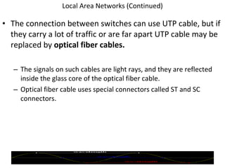 Local Area Networks (Continued) The connection between switches can use UTP cable, but if they carry a lot of traffic or are far apart UTP cable may be replaced by  optical fiber cables. The signals on such cables are light rays, and they are reflected inside the glass core of the optical fiber cable. Optical fiber cable uses special connectors called ST and SC connectors.  © 2007 Prentice Hall, Inc. 