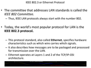 IEEE 802.3 or Ethernet Protocol  The committee that addresses LAN standards is called the  IEEE 802 Committee. Thus, IEEE LAN protocols always start   with the number 802. Today, the world’s most popular protocol for LAN is the  IEEE 802.3 protocol. This protocol standard, also called  Ethernet , specifies hardware characteristics such as which wire carries which signals.  It also describes how messages are to be packaged and processed for transmission over the LAN. Ethernet operates at Layers 1 and 2 of the TCP/IP-OSI architecture. © 2007 Prentice Hall, Inc. 
