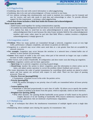 Akriit45@gmail.com..................................................9
1.15.Piggybacking
 Combining data to be sent with control information is called piggybacking.
 Combining data to be sent and acknowledgment of frame received in one frame.
 If two stations exchange data simultaneously, each needs to maintain two windows, one for transmit and
one for receive, and each side needs to send data and acknowledge to other. To provide efficient
support for this requirement, a technique called piggybacking.
 Each data frame includes a field that holds the frames and acknowledgment.
Three cases in order
o Both frames send together for saving communication capacity.
o If a station has acknowledgement but not data to send, it sends separate acknowledgement frame.
o If a station has data to send but no new acknowledgement to send, it must repeat the last
acknowledgement that it sent because the data frame includes field for the acknowledgement
number and some value must be put into that field. When a station receives a duplicate
acknowledgement, it simply ignores it.
1.16.Congestion control
 Problem: When too many packets are transmitted through a network, congestion occurs at very high
traffic, performance collapses completely, and almost no packets are delivered.
 Congestion in a network may occur when users send data at a rate greater than that are acceptable by
network resources.
 For example: Congestion may occur because the switches in a network have a limited buffer size of
memory to store packets for processing.
 Causes: burst nature of traffic is the root cause, when part of the network no longer can cope a sudden
increase of traffic, congestion builds upon.
 Other factors, such as lack of bandwidth, ill-configuration and slow router scan also bring up congestion.
 Solution: congestion control, and two basic approaches:
o Open-loop: try to prevent congestion occurring by good design.
o Closed-loop: monitor the system to detect congestion, pass this information to where action can be
taken, and adjust system operation to correct the problem (detect feedback and correct).
 The router determines the order of packet transmission by controlling which packets are placed in which
queue and how queues are serviced with respect to each other. There are four types of queuing
protocols. These are:
o First-In, First-out Queuing(FIFOQ)
 Transmission of packets occurs in the order the packets arrive.
o Priority Queuing(PQ)
 With PQ packets belonging to one priority class of traffic are transmitted before all lower priority
traffic.
o Custom Queuing (CQ)
 Bandwidth is allocated proportionally to each class of traffic. CQ allows you to specify the number
of bytes or packets to be drawn from the queue, which is especially useful on slow interfaces.
o Weighted Fair Queuing (WFQ)
 WFQ offers dynamic, fair queuing divides bandwidth across queues of traffic based on the packet’s
weights. Because of its fair handling of bandwidth, WFQ ensures satisfactory response time to
critical applications that are intolerant of performance degradation.
1.17.Multiplexing
 The set of techniques that allows the simultaneous transmission of multiple signals across a single data
link.
 Multiplexing allows multiple users sharing the capacity of a transmission link.
 