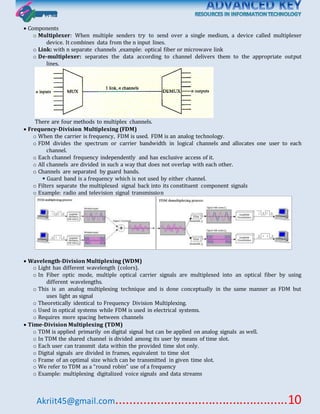 Akriit45@gmail.com..................................................10
 Components
o Multiplexer: When multiple senders try to send over a single medium, a device called multiplexer
device. It combines data from the n input lines.
o Link: with n separate channels ,example: optical fiber or microwave link
o De-multiplexer: separates the data according to channel delivers them to the appropriate output
lines.
There are four methods to multiplex channels.
 Frequency-Division Multiplexing (FDM)
o When the carrier is frequency, FDM is used. FDM is an analog technology.
o FDM divides the spectrum or carrier bandwidth in logical channels and allocates one user to each
channel.
o Each channel frequency independently and has exclusive access of it.
o All channels are divided in such a way that does not overlap with each other.
o Channels are separated by guard bands.
 Guard band is a frequency which is not used by either channel.
o Filters separate the multiplexed signal back into its constituent component signals
o Example: radio and television signal transmission
 Wavelength-Division Multiplexing (WDM)
o Light has different wavelength (colors).
o In Fiber optic mode, multiple optical carrier signals are multiplexed into an optical fiber by using
different wavelengths.
o This is an analog multiplexing technique and is done conceptually in the same manner as FDM but
uses light as signal
o Theoretically identical to Frequency Division Multiplexing.
o Used in optical systems while FDM is used in electrical systems.
o Requires more spacing between channels
 Time-Division Multiplexing (TDM)
o TDM is applied primarily on digital signal but can be applied on analog signals as well.
o In TDM the shared channel is divided among its user by means of time slot.
o Each user can transmit data within the provided time slot only.
o Digital signals are divided in frames, equivalent to time slot
o Frame of an optimal size which can be transmitted in given time slot.
o We refer to TDM as a “round robin” use of a frequency
o Example: multiplexing digitalized voice signals and data streams
 