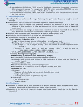 Akriit45@gmail.com..................................................12
o Frequency-Division Multiplexing (FDM) is used in Broadband transmission. Each channel centers on a
different carrier frequency. For example, on a Cable TV, with a bandwidth of 500 MHz can carry
more than 80 television channels (of 6-MHz bandwidth each).
o Further multiplexed within each 6-MHz band are the channel's own audio subcarrier, video subcarrier
and color subcarrier.
1.19.Spread Spectrum
 Spreading techniques make use of a range electromagnetic spectrum (or frequency range) to transmit
messages.
 The narrowband signal is turned into a broadband signal with the same total energy.
o Narrowband: Both narrowband and broadband frequencies are expressed in term of band size.
Kilohertz, or kHz, Megahertz, or MHz, and Gigahertz, or kHz, are common terms of bandwidth
measurement.
o Dial-up connections are example of narrowband connection, as data is transferred at less than 56
kb/s. Broadband connection can accommodate bandwidth greater than 50 Mb/s.
 The power of the broadband signal is much lower  as low as the background noise.
 Appealing for military application: stay undetected! & no interference.
 It is implemented using any of the following two methods:
o Direct Sequence Technology (DS)
 A single bit from a message is converted into a binary string (multiple bits).
 This String is then transmitted as a wideband signal over an adjacent set of frequencies.
 For example “1” can be assigned a string “10011101” and bit “0” can be assigned its inverse
“01100010”.
 Therefore ,if sender wishes to send the message “11001”, it will be sent as:
“1001110110011101011000100110001010011101”
 Wireless LANs (IEEE 802.11) use “10110111000”, called Barker code.
o Frequency Hopping Technology (FH)
 The frequency of the carrier wave is continually changed.
 Total bandwidth is split into many channels of smaller bandwidths.
 Transmitters and receivers stay on one of these channels for a certain time and then hop to
another channel.
 Implements FDM and TDM.
 The pattern of channel usage is called hopping sequence.
 The time spend on a channel with a certain frequency is called dwell time.
 Bluetooth uses FHSS.
 Advantages
 frequency selective fading and interference limited to short period
 simple implementation
 uses only small portion of spectrum at any time
 Disadvantages
 not as robust as DSSS
 simpler to detect
1.20.Modulation
 The process of varying one or more properties of a periodic waveform, called the carrier signal, with a
modulating signal that typically contains information to be transmitted.
 Modulation is the process of conveying message signal inside another signal that can be physically
transmitted.
 
