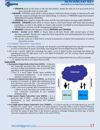 Akriit45@gmail.com..................................................17
 XMODEM sends no file name or file size information, simply the data. So it is up to each end to
know what file name to work with.
o YMODEM - YMODEM sends ASCII or binary data as 1024 byte blocks (similar to Xmodem1K) with
batch file support (multiple file and wildcarding). A variation of YMODEM supported includes
YMODEMG (streaming YMODEM).
 YMODEM does support simple file name and file size information sharing, unlike XMODEM.
o ZMODEM - ZMODEM sends ASCII or binary data as 1024 byte blocks with batch and streaming
capabilities, as well as the ability to restart a file transfer (available in most implementations).
Full file name and size and file management options exist.
 ZMODEM combines the features of both XMODEM and YMODEM.
o Kermit - Kermit sends ASCII or binary data as 80 byte blocks with several types of block
checking available. Kermit also supports batch, long blocks and windowing (this last improves
transfer times dramatically).
 The sender waits for a NAK before it starts transmission. It allows the transmission of control
characters as text.
1.25.Digital Subscriber Loop (DSL)
 The Digital Subscriber Line (DSL) technology was designed to provide high-speed data and video-on-demand
services to subscribers at speeds much faster than Integrated Services Digital Network (ISDN)
 DSL is not a specific digital line technology but rather a form of digital modem technology that defines the
signaling processes for high-speed, end to end digital transmission over the existing copper twisted-pair
wiring of the local loop.
 xDSL is the term for the Broadband Access technologies based on Digital Subscriber Line (DSL) technology
o “X” signifies that there are various flavors of DSL.
Types of DSL
 AsymmetricDigital Subscriber Line (ADSL) – It allocates
line bandwidth asymmetrically with downstream data
rate up to 9 Mbps and upstream rates of up to 640 Kbps,
depending on the implementation.
o There is a much higher bitrate made available for
downstream transmission – at the expense of the
upstream transmission rate.
 SymmetricDigital Subscriber Line (SDSL) - An SDSL line
provides for transport of digital data simultaneously in
both directions across the line – the same bitrate being
available in both directions (thus ‘symmetric’).
o SDSL connections typically allow transmission of up to
6 Mbit/s in both directions, but usually require a 4-
wire connection (equivalent to two standard
telephone lines).
 High Speed Digital Subscriber Line (HDSL) – It is a
particular type of SDSL – usually providing 2 Mbit/s
transmissions in both downstream and upstream
directions.
 Very High Speed Digital Subscriber Line (VHSDL) - It is able to operate at very high speed (e.g. up to 50
Mbit/s) over copper cable – but only over short distances. Typically VDSL is used in ‘hybrid’ networks,
comprising short copper cable connections from VDSL customer premises to locally placed street cabinets
and then by means of glass fiber to the network operator’s exchange building site (this type of hybrid
network is sometimes referred to as ‘fiber-to-the-curb’ (FTTC)).
 