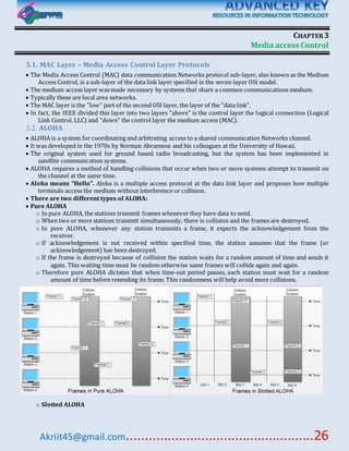 Akriit45@gmail.com..................................................26
CHAPTER3
Media access Control
3.1. MAC Layer – Media Access Control Layer Protocols
 The Media Access Control (MAC) data communication Networks protocol sub-layer, also known as the Medium
Access Control, is a sub-layer of the data link layer specified in the seven-layer OSI model.
 The medium access layer was made necessary by systems that share a common communications medium.
 Typically these are local area networks.
 The MAC layer is the "low" part of the second OSI layer, the layer of the "data link".
 In fact, the IEEE divided this layer into two layers "above" is the control layer the logical connection (Logical
Link Control, LLC) and "down" the control layer the medium access (MAC).
3.2. ALOHA
 ALOHA is a system for coordinating and arbitrating access to a shared communication Networks channel.
 It was developed in the 1970s by Norman Abramson and his colleagues at the University of Hawaii.
 The original system used for ground based radio broadcasting, but the system has been implemented in
satellite communication systems.
 ALOHA requires a method of handling collisions that occur when two or more systems attempt to transmit on
the channel at the same time.
 Aloha means "Hello". Aloha is a multiple access protocol at the data link layer and proposes how multiple
terminals access the medium without interference or collision.
 There are two different types of ALOHA:
 Pure ALOHA
o In pure ALOHA, the stations transmit frames whenever they have data to send.
o When two or more stations transmit simultaneously, there is collision and the frames are destroyed.
o In pure ALOHA, whenever any station transmits a frame, it expects the acknowledgement from the
receiver.
o If acknowledgement is not received within specified time, the station assumes that the frame (or
acknowledgement) has been destroyed.
o If the frame is destroyed because of collision the station waits for a random amount of time and sends it
again. This waiting time must be random otherwise same frames will collide again and again.
o Therefore pure ALOHA dictates that when time-out period passes, each station must wait for a random
amount of time before resending its frame. This randomness will help avoid more collisions.
o Slotted ALOHA
 