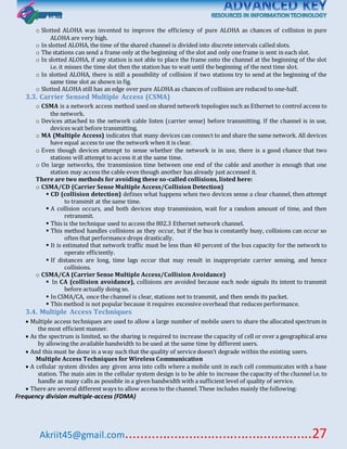 Akriit45@gmail.com..................................................27
o Slotted ALOHA was invented to improve the efficiency of pure ALOHA as chances of collision in pure
ALOHA are very high.
o In slotted ALOHA, the time of the shared channel is divided into discrete intervals called slots.
o The stations can send a frame only at the beginning of the slot and only one frame is sent in each slot.
o In slotted ALOHA, if any station is not able to place the frame onto the channel at the beginning of the slot
i.e. it misses the time slot then the station has to wait until the beginning of the next time slot.
o In slotted ALOHA, there is still a possibility of collision if two stations try to send at the beginning of the
same time slot as shown in fig.
o Slotted ALOHA still has an edge over pure ALOHA as chances of collision are reduced to one-half.
3.3. Carrier Sensed Multiple Access (CSMA)
o CSMA is a network access method used on shared network topologies such as Ethernet to control access to
the network.
o Devices attached to the network cable listen (carrier sense) before transmitting. If the channel is in use,
devices wait before transmitting.
o MA (Multiple Access) indicates that many devices can connect to and share the same network. All devices
have equal access to use the network when it is clear.
o Even though devices attempt to sense whether the network is in use, there is a good chance that two
stations will attempt to access it at the same time.
o On large networks, the transmission time between one end of the cable and another is enough that one
station may access the cable even though another has already just accessed it.
There are two methods for avoiding these so-called collisions, listed here:
o CSMA/CD (Carrier Sense Multiple Access/Collision Detection)
 CD (collision detection) defines what happens when two devices sense a clear channel, then attempt
to transmit at the same time.
 A collision occurs, and both devices stop transmission, wait for a random amount of time, and then
retransmit.
 This is the technique used to access the 802.3 Ethernet network channel.
 This method handles collisions as they occur, but if the bus is constantly busy, collisions can occur so
often that performance drops drastically.
 It is estimated that network traffic must be less than 40 percent of the bus capacity for the network to
operate efficiently.
 If distances are long, time lags occur that may result in inappropriate carrier sensing, and hence
collisions.
o CSMA/CA (Carrier Sense Multiple Access/Collision Avoidance)
 In CA (collision avoidance), collisions are avoided because each node signals its intent to transmit
before actually doing so.
 In CSMA/CA, once the channel is clear, stations not to transmit, and then sends its packet.
 This method is not popular because it requires excessive overhead that reduces performance.
3.4. Multiple Access Techniques
 Multiple access techniques are used to allow a large number of mobile users to share the allocated spectrum in
the most efficient manner.
 As the spectrum is limited, so the sharing is required to increase the capacity of cell or over a geographical area
by allowing the available bandwidth to be used at the same time by different users.
 And this must be done in a way such that the quality of service doesn’t degrade within the existing users.
Multiple Access Techniques for Wireless Communication
 A cellular system divides any given area into cells where a mobile unit in each cell communicates with a base
station. The main aim in the cellular system design is to be able to increase the capacity of the channel i.e. to
handle as many calls as possible in a given bandwidth with a sufficient level of quality of service.
 There are several different ways to allow access to the channel. These includes mainly the following:
Frequency division multiple-access (FDMA)
 