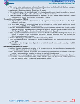 Akriit45@gmail.com..................................................28
o This was the initial multiple-access technique for cellular systems in which each individual user is assigned
a pair of frequencies while making or receiving a call.
o One frequency is used for downlink and one pair for uplink.
o This is called frequency division duplexing (FDD). That allocated frequency pair is not used in the same cell
or adjacent cells during the call so as to reduce the co channel interference.
o The FDMA channel carries only one phone circuit at a time. If an FDMA channel is not in use, then it sits idle
and it cannot be used by other users to increase share capacity.
Time division multiple-access (TDMA)
o In digital systems, continuous transmission is not required because users do not use the allotted
bandwidth all the time.
o In such cases, TDMA is a complimentary access technique to FDMA. Global Systems for Mobile
communications (GSM) uses the TDMA technique.
o In TDMA, the entire bandwidth is available to the user but only for a finite period of time. In most cases the
available bandwidth is divided into fewer channels compared to FDMA and the users are allotted time
slots during which they have the entire channel bandwidth at their disposal.
o TDMA requires careful time synchronization since users share the bandwidth in the frequency domain. The
number of channels are less, inter channel interference is almost negligible. TDMA uses different time
slots for transmission and reception.
o This type of duplexing is referred to as Time division duplexing (TDD).
o TDMA shares a single carrier frequency with several users where each user makes use of non-overlapping
time slots.
o The number of time slots per frame depends on several factors such as modulation technique, available
bandwidth etc.
Code division multiple-access (CDMA)
o In CDMA, the same bandwidth is occupied by all the users, however they are all assigned separate codes,
which differentiates them from each other.
o CDMA utilize a spread spectrum technique in which a spreading signal (which is uncorrelated to the signal
and has a large bandwidth) is used to spread the narrow band message signal.
o all terminals send on same frequency at the same time using ALL the bandwidth of transmission channel
o Each sender has a unique random number, sender XORs the signal with this random number the receiver
can “tune” into this signal if it knows the pseudo random number.
 