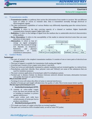 Akriit45@gmail.com..................................................29
CHAPTER4
NetworkComponents
4.1. Transmission media
o Transmission media is a pathway that carries the information from sender to receiver. We use different
types of cables or waves to transmit data. Data is transmitted normally through electrical or
electromagnetic signals.
o The data transmission capabilities of various Medias vary differently depending upon the various factors.
These factors are
o Bandwidth. It refers to the data carrying capacity of a channel or medium. Higher bandwidth
communication channels support higher data rates.
o Radiation. It refers to the leakage of signal from the medium due to undesirable electrical characteristics
of the medium.
o Noise Absorption. It refers to the susceptibility of the media to external electrical noise that can cause
distortion of data signal.
o Attenuation. It refers to loss of
energy as signal propagates
outwards. The amount of energy
lost depends on frequency.
Radiations and physical
characteristics of media
contribute to attenuation.
4.2. Guided Media
Twisted pair
o The pair of twisted is the simplest transmission medium. It consists of one or more pairs of electrical son
arranged spiral.
o This type of support is suitable for transmission both analog and digital.
o A twisted pair consists of two copper wires about 1 mm thick.
o These two wires are individually contained in a plastic insulation and are twisted together in a helical form.
o Polyethylene, polyvinyl chloride, flour polymer resin and Teflon(r) are some of the substances that are
used for insulation purposes
o The most common application of twisted pair cable IS m telephone system.
o Twisted pair is distance limited. As distance between network element increases, attenuation increases
and quality decreases at a given frequency.
Why to twistthe wires?
o Twisting of wires will reduce the effect of noise or external interference.
o Number of twists per unit length will determine the quality of cable. More twists means better quality.
The two types of twisted pairs are:
 Unshieldedtwistedpair(UTP)
o It consists of color-coded copper
wires, but does not include any foil
or braiding as insulator to protect
against interference.
o Wire pairs within each cable have
varied amounts of twists per foot to
produce cancellation.
 Shieldedtwistedpair(STP)
o TP is made up of pairs of copper wires that are twisted together.
o The pairs are covered in a foil or braided mesh, as well as outer PVC jacket.
 