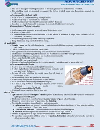 Akriit45@gmail.com..................................................30
o This foil or mesh prevents the penetration of electromagnetic noise and eliminate cross talk.
o This shielding must be grounded to prevent the foil or braided mesh from becoming a magnet for
electricity.
Advantages ofTwisted paircable
o It can be used to carry both analog and digital data.
o It is relatively easy to implement and terminate.
o It is the least expensive media of transmission for short distances.
o If portion of a twisted pair cable is damaged it does not affect the entire network.
Disadvantages ofTwisted paircable
o It offers poor noise immunity as a result signal distortion is more?
o Attenuation is very high.
o It supports lower bandwidth as compared to other Medias. It supports 10 mbps up to a distance of 100
meters on a 10BASE-T.
o It offers very poor security and is relatively easy to tap.
o Being thin in size, they are likely to break easily.
Co-axial Cable
o Coaxial cables are the guided media that cranes the signal of higher frequency range compared to twisted
pair cable.
o Coaxial cables are also called coax. (Short form).
o Two types of coaxial cables are widely used: 50 ohm cable and 75 ohm cable.
o 50 ohm cable is used for digital transmission and 75 ohm cable is used for analog transmission.
o Due to the shield provided, this cable has excellent noise immunity.
o It has a large bandwidth and low losses.
o Co-axial cables are easy to install.
o They are often installed either in a device to device daisy chain (Ethernet) or a star (ARC net).
Advantages ofCoaxialCables
o It can be used for both analog and digital transmission.
o It offers higher bandwidth as compared to twisted pair cable and
can span longer distances.
o Because of better shielding in coaxial cable, loss of signal or
attenuation is less.
o Better shielding also offers good noise immunity.
o It is relatively inexpensive as compared to optical fibers.
o It has lower error rates as compared to twisted pair.
o It is not as easy to tap as twisted pair because copper wire is
contained in plastic jacket.
Disadvantages of Coaxial Cables
o It is usually more expensive than twisted pair.
Optical Fibers
o Optical fiber consists of thin glass fibers or plastic that can carry information at frequencies in the visible
light spectrum and beyond.
o The typical optical fiber consists of a very narrow strand of glass called the core.
o The core is a concentric layer of glass called the cladding.
o An optical transmission system has three basic components
 Light source: In such a system a pulse of light indicates bit 1 and the absence of light indicates bit Light
source can be an LED or a laser beam.
 Transmission medium: Transmission medium is the ultra-thin fiber of glass.
 Detector: A detector generates an electrical pulse when the light falls on it.
o The loss in signal power as light travels down the fiber is called attenuation.
o An important characteristic of fiber optics is refraction. Refraction is the characteristic of a material to
either pass or reflect light.
 
