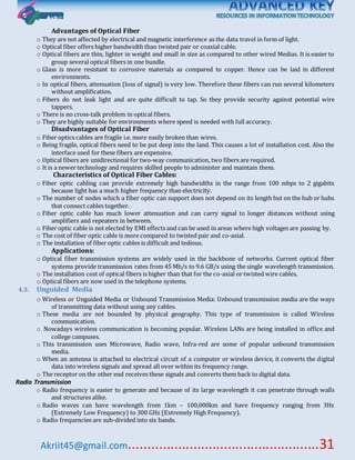Akriit45@gmail.com..................................................31
Advantages of Optical Fiber
o They are not affected by electrical and magnetic interference as the data travel in form of light.
o Optical fiber offers higher bandwidth than twisted pair or coaxial cable.
o Optical fibers are thin, lighter in weight and small in size as compared to other wired Medias. It is easier to
group several optical fibers in one bundle.
o Glass is more resistant to corrosive materials as compared to copper. Hence can be laid in different
environments.
o In optical fibers, attenuation (loss of signal) is very low. Therefore these fibers can run several kilometers
without amplification.
o Fibers do not leak light and are quite difficult to tap. So they provide security against potential wire
tappers.
o There is no cross-talk problem in optical fibers.
o They are highly suitable for environments where speed is needed with full accuracy.
Disadvantages of Optical Fiber
o Fiber optics cables are fragile i.e. more easily broken than wires.
o Being fragile, optical fibers need to be put deep into the land. This causes a lot of installation cost. Also the
interface used for these fibers are expensive.
o Optical fibers are unidirectional for two-way communication, two fibers are required.
o It is a newer technology and requires skilled people to administer and maintain them.
Characteristics of Optical Fiber Cables:
o Fiber optic cabling can provide extremely high bandwidths in the range from 100 mbps to 2 gigabits
because light has a much higher frequency than electricity.
o The number of nodes which a fiber optic can support does not depend on its length but on the hub or hubs
that connect cables together.
o Fiber optic cable has much lower attenuation and can carry signal to longer distances without using
amplifiers and repeaters in between.
o Fiber optic cable is not elected by EMI effects and can be used in areas where high voltages are passing by.
o The cost of fiber optic cable is more compared to twisted pair and co-axial.
o The installation of fiber optic cables is difficult and tedious.
Applications:
o Optical fiber transmission systems are widely used in the backbone of networks. Current optical fiber
systems provide transmission rates from 45 Mb/s to 9.6 GB/s using the single wavelength transmission.
o The installation cost of optical fibers is higher than that for the co-axial or twisted wire cables.
o Optical fibers are now used in the telephone systems.
4.3. Unguided Media
o Wireless or Unguided Media or Unbound Transmission Media: Unbound transmission media are the ways
of transmitting data without using any cables.
o These media are not bounded by physical geography. This type of transmission is called Wireless
communication.
o Nowadays wireless communication is becoming popular. Wireless LANs are being installed in office and
college campuses.
o This transmission uses Microwave, Radio wave, Infra-red are some of popular unbound transmission
media.
o When an antenna is attached to electrical circuit of a computer or wireless device, it converts the digital
data into wireless signals and spread all over within its frequency range.
o The receptor on the other end receives these signals and converts them back to digital data.
Radio Transmission
o Radio frequency is easier to generate and because of its large wavelength it can penetrate through walls
and structures alike.
o Radio waves can have wavelength from 1km – 100,000km and have frequency ranging from 3Hz
(Extremely Low Frequency) to 300 GHz (Extremely High Frequency).
o Radio frequencies are sub-divided into six bands.
 