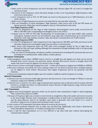 Akriit45@gmail.com..................................................32
o Radio waves at lower frequencies can travel through walls whereas higher RF can travel in straight line
and bounce back.
o The power of low frequency waves decreases sharply as they cover long distance. High frequency radio
waves have more power.
o Lower frequencies such as VLF, LF, MF bands can travel on the ground up to 1000 kilometers, over the
earth’s surface.
o Radio waves of high frequencies are prone to be absorbed by rain and other obstacles.
o They use Ionosphere of earth atmosphere. High frequency radio waves such as HF and VHF bands are
spread upwards. When they reach Ionosphere, they are refracted back to the earth.
Very High Frequency (VHF)
o It is the ITU designation for the range of radio frequency electromagnetic waves (radio waves) from 30
MHz to 300 MHz with corresponding wavelengths of ten to one meters.
o Common uses for VHF are FM radio broadcasting. TV broadcasting, to way land mobile radio systems
(emergency, business, private use and military), long range data communication up to several tens of
kilometers with radio modems, amateur radio, and marine communication, Air Traffic Control.
Ultra High frequency (UHF)
o It is the ITU designation for radio frequencies in the range between 300 MHz and 3 GHz, also known as the
decimeter band as the wavelengths range from one meter to one decimeter.
o Radio waves with frequencies above the UHF radio waves propagate mainly by line of sight; they are
blocked by hills and large building although the transmission through buildings walls is strong enough
for indoor reception.
o They are used TV broadcasting, cell phones, satellite communication including GPS, personal radio services
including Wi-Fi and Bluetooth, walkie-talkies, cordless phones.
Microwave Transmission
 Electromagnetic waves above 100MHz tend to travel in a straight line and signals over them can be sent by
beaming those waves towards one particular station. Because Microwaves travels in straight lines, both
sender and receiver must be aligned to be strictly in line-of-sight.
 Microwaves can have wavelength ranging from 1mm – 1meter and frequency ranging from 300MHz to 300GHz.
 Microwave antennas concentrate the waves making a beam of it. As shown in picture above, multiple antennas
can be aligned to reach farther. Microwaves have higher frequencies and do not penetrate wall like
obstacles.
 Microwave transmission depends highly upon the weather conditions and the frequency it is using.
Infrared Transmission
 Infrared wave lies in between visible light spectrum and microwaves. It has wavelength of 700nm to 1mm and
frequency ranges from 300GHz to 430THz.
 Infrared wave is used for very short range communication purposes such as television and it’s remote. Infrared
travels in a straight line hence it is directional by nature. Because of high frequency range, Infrared cannot
cross wall-like obstacles.
Light Transmission
 Highest most electromagnetic spectrum which can be used for data transmission is light or optical signaling.
This is achieved by means of LASER.
 Because of frequency light uses, it tends to travel strictly in straight line. Hence the sender and receiver must be
in the line-of-sight. Because laser transmission is unidirectional, at both ends of communication the laser
and the photo-detector need to be installed. Laser beam is generally 1mm wide hence it is a work of
precision to align two far receptors each pointing to lasers source.
 Laser works as TX (transmitter) and photo-detectors works as Rx (receiver).
 Lasers cannot penetrate obstacles such as walls, rain, and thick fog. Additionally, laser beam is distorted by
wind, atmosphere temperature, or variation in temperature in the path.
 Laser is safe for data transmission as it is very difficult to tap 1mm wide laser without interrupting the
communication channel.
 