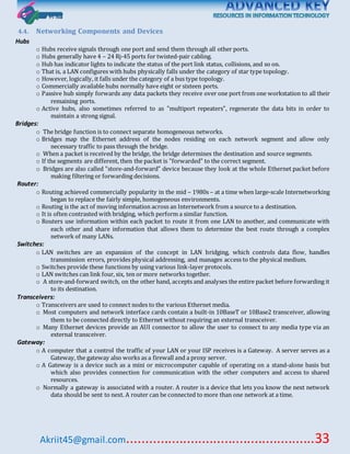 Akriit45@gmail.com..................................................33
4.4. Networking Components and Devices
Hubs
o Hubs receive signals through one port and send them through all other ports.
o Hubs generally have 4 – 24 Rj-45 ports for twisted-pair cabling.
o Hub has indicator lights to indicate the status of the port link status, collisions, and so on.
o That is, a LAN configures with hubs physically falls under the category of star type topology.
o However, logically, it falls under the category of a bus type topology.
o Commercially available hubs normally have eight or sixteen ports.
o Passive hub simply forwards any data packets they receive over one port from one workstation to all their
remaining ports.
o Active hubs, also sometimes referred to as "multiport repeaters", regenerate the data bits in order to
maintain a strong signal.
Bridges:
o The bridge function is to connect separate homogeneous networks.
o Bridges map the Ethernet address of the nodes residing on each network segment and allow only
necessary traffic to pass through the bridge.
o When a packet is received by the bridge, the bridge determines the destination and source segments.
o If the segments are different, then the packet is "forwarded" to the correct segment.
o Bridges are also called "store-and-forward" device because they look at the whole Ethernet packet before
making filtering or forwarding decisions.
Router:
o Routing achieved commercially popularity in the mid – 1980s – at a time when large-scale Internetworking
began to replace the fairly simple, homogeneous environments.
o Routing is the act of moving information across an Internetwork from a source to a destination.
o It is often contrasted with bridging, which perform a similar function.
o Routers use information within each packet to route it from one LAN to another, and communicate with
each other and share information that allows them to determine the best route through a complex
network of many LANs.
Switches:
o LAN switches are an expansion of the concept in LAN bridging, which controls data flow, handles
transmission errors, provides physical addressing, and manages access to the physical medium.
o Switches provide these functions by using various link-layer protocols.
o LAN switches can link four, six, ten or more networks together.
o A store-and-forward switch, on the other hand, accepts and analyses the entire packet before forwarding it
to its destination.
Transceivers:
o Transceivers are used to connect nodes to the various Ethernet media.
o Most computers and network interface cards contain a built-in 10BaseT or 10Base2 transceiver, allowing
them to be connected directly to Ethernet without requiring an external transceiver.
o Many Ethernet devices provide an AUI connector to allow the user to connect to any media type via an
external transceiver.
Gateway:
o A computer that a control the traffic of your LAN or your ISP receives is a Gateway. A server serves as a
Gateway, the gateway also works as a firewall and a proxy server.
o A Gateway is a device such as a mini or microcomputer capable of operating on a stand-alone basis but
which also provides connection for communication with the other computers and access to shared
resources.
o Normally a gateway is associated with a router. A router is a device that lets you know the next network
data should be sent to next. A router can be connected to more than one network at a time.
 