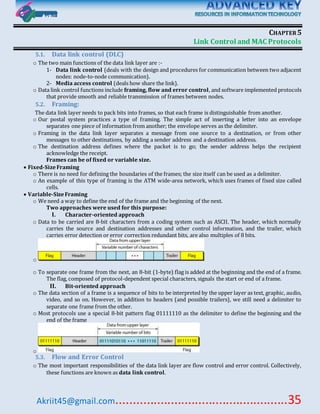 Akriit45@gmail.com..................................................35
CHAPTER5
Link Control and MAC Protocols
5.1. Data link control (DLC)
o The two main functions of the data link layer are :-
1- Data link control (deals with the design and procedures for communication between two adjacent
nodes: node-to-node communication).
2- Media access control (deals how share the link).
o Data link control functions include framing, flow and error control, and software implemented protocols
that provide smooth and reliable transmission of frames between nodes.
5.2. Framing:
The data link layer needs to pack bits into frames, so that each frame is distinguishable from another.
o Our postal system practices a type of framing. The simple act of inserting a letter into an envelope
separates one piece of information from another; the envelope serves as the delimiter.
o Framing in the data link layer separates a message from one source to a destination, or from other
messages to other destinations, by adding a sender address and a destination address.
o The destination address defines where the packet is to go; the sender address helps the recipient
acknowledge the receipt.
Frames can be of fixed or variable size.
 Fixed-SizeFraming
o There is no need for defining the boundaries of the frames; the size itself can be used as a delimiter.
o An example of this type of framing is the ATM wide-area network, which uses frames of fixed size called
cells.
 Variable-SizeFraming
o We need a way to define the end of the frame and the beginning of the next.
Two approaches were used for this purpose:
I. Character-oriented approach
o Data to be carried are 8-bit characters from a coding system such as ASCII. The header, which normally
carries the source and destination addresses and other control information, and the trailer, which
carries error detection or error correction redundant bits, are also multiples of 8 bits.
o
o To separate one frame from the next, an 8-bit (1-byte) flag is added at the beginning and the end of a frame.
The flag, composed of protocol-dependent special characters, signals the start or end of a frame.
II. Bit-oriented approach
o The data section of a frame is a sequence of bits to be interpreted by the upper layer as text, graphic, audio,
video, and so on. However, in addition to headers (and possible trailers), we still need a delimiter to
separate one frame from the other.
o Most protocols use a special 8-bit pattern flag 01111110 as the delimiter to define the beginning and the
end of the frame
o
5.3. Flow and Error Control
o The most important responsibilities of the data link layer are flow control and error control. Collectively,
these functions are known as data link control.
 