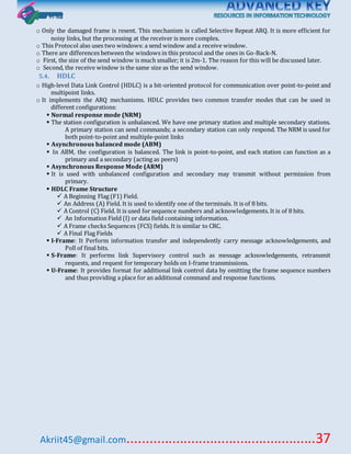 Akriit45@gmail.com..................................................37
o Only the damaged frame is resent. This mechanism is called Selective Repeat ARQ. It is more efficient for
noisy links, but the processing at the receiver is more complex.
o This Protocol also uses two windows: a send window and a receive window.
o There are differences between the windows in this protocol and the ones in Go-Back-N.
o First, the size of the send window is much smaller; it is 2m-1. The reason for this will be discussed later.
o Second, the receive window is the same size as the send window.
5.4. HDLC
o High-level Data Link Control (HDLC) is a bit-oriented protocol for communication over point-to-point and
multipoint links.
o It implements the ARQ mechanisms. HDLC provides two common transfer modes that can be used in
different configurations:
 Normal response mode (NRM)
 The station configuration is unbalanced. We have one primary station and multiple secondary stations.
A primary station can send commands; a secondary station can only respond. The NRM is used for
both point-to-point and multiple-point links
 Asynchronous balanced mode (ABM)
 In ABM, the configuration is balanced. The link is point-to-point, and each station can function as a
primary and a secondary (acting as peers)
 Asynchronous Response Mode (ARM)
 It is used with unbalanced configuration and secondary may transmit without permission from
primary.
 HDLC Frame Structure
 A Beginning Flag (F1) Field.
 An Address (A) Field. It is used to identify one of the terminals. It is of 8 bits.
 A Control (C) Field. It is used for sequence numbers and acknowledgements. It is of 8 bits.
 An Information Field (I) or data field containing information.
 A Frame checks Sequences (FCS) fields. It is similar to CRC.
 A Final Flag Fields
 I-Frame: It Perform information transfer and independently carry message acknowledgements, and
Poll of final bits.
 S-Frame: It performs link Supervisory control such as message acknowledgements, retransmit
requests, and request for temporary holds on I-frame transmissions.
 U-Frame: It provides format for additional link control data by omitting the frame sequence numbers
and thus providing a place for an additional command and response functions.
 