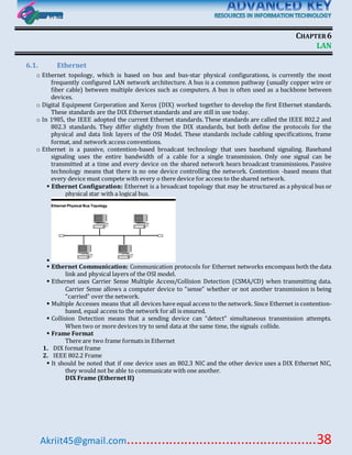 Akriit45@gmail.com..................................................38
CHAPTER6
LAN
6.1. Ethernet
o Ethernet topology, which is based on bus and bus-star physical configurations, is currently the most
frequently configured LAN network architecture. A bus is a common pathway (usually copper wire or
fiber cable) between multiple devices such as computers. A bus is often used as a backbone between
devices.
o Digital Equipment Corporation and Xerox (DIX) worked together to develop the first Ethernet standards.
These standards are the DIX Ethernet standards and are still in use today.
o In 1985, the IEEE adopted the current Ethernet standards. These standards are called the IEEE 802.2 and
802.3 standards. They differ slightly from the DIX standards, but both define the protocols for the
physical and data link layers of the OSI Model. These standards include cabling specifications, frame
format, and network access conventions.
o Ethernet is a passive, contention-based broadcast technology that uses baseband signaling. Baseband
signaling uses the entire bandwidth of a cable for a single transmission. Only one signal can be
transmitted at a time and every device on the shared network hears broadcast transmissions. Passive
technology means that there is no one device controlling the network. Contention -based means that
every device must compete with every o there device for access to the shared network.
 Ethernet Configuration: Ethernet is a broadcast topology that may be structured as a physical bus or
physical star with a logical bus.

 Ethernet Communication: Communication protocols for Ethernet networks encompass both the data
link and physical layers of the OSI model.
 Ethernet uses Carrier Sense Multiple Access/Collision Detection (CSMA/CD) when transmitting data.
Carrier Sense allows a computer device to “sense” whether or not another transmission is being
“carried” over the network.
 Multiple Accesses means that all devices have equal access to the network. Since Ethernet is contention-
based, equal access to the network for all is ensured.
 Collision Detection means that a sending device can “detect” simultaneous transmission attempts.
When two or more devices try to send data at the same time, the signals collide.
 Frame Format
There are two frame formats in Ethernet
1. DIX format frame
2. IEEE 802.2 Frame
 It should be noted that if one device uses an 802.3 NIC and the other device uses a DIX Ethernet NIC,
they would not be able to communicate with one another.
DIX Frame (Ethernet II)
 