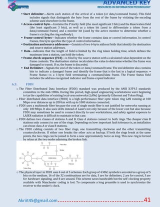 Akriit45@gmail.com..................................................41
 Start delimiter—Alerts each station of the arrival of a token (or data/command frame). This field
includes signals that distinguish the byte from the rest of the frame by violating the encoding
scheme used elsewhere in the frame.
 Access-control byte—Contains the Priority field (the most significant 3 bits) and the Reservation field
(the least significant 3 bits), as well as a token bit (used to differentiate a token from a
data/command frame) and a monitor bit (used by the active monitor to determine whether a
frame is circling the ring endlessly).
 Frame-control bytes—Indicates whether the frame contains data or control information. In control
frames, this byte specifies the type of control information.
 Destinationandsource addresses—Consists of two 6-byte address fields that identify the destination
and source station addresses.
 Data—indicates that the length of field is limited by the ring token holding time, which defines the
maximum time a station, can hold the token.
 Frame-check sequence (FCS)—is filed by the source station with a calculated value dependent on the
frame contents. The destination station recalculates the value to determine whether the frame was
damaged in transit. If so, the frame is discarded.
 End Delimiter—Signals the end of the token or data/command frame. The end delimiter also contains
bits to indicate a damaged frame and identify the frame that is the last in a logical sequence. •
Frame Status—is a 1-byte field terminating a command/data frame. The Frame Status field
includes the address-recognized indicator and frame-copied indicator
6.3. FDDI
o The Fiber Distributed Data Interface (FDDI) standard was produced by the ANSI X3T9.5 standards
committee in the mid-1980s. During this period, high-speed engineering workstations were beginning
to tax the capabilities of existing local-area networks (LANs) (primarily Ethernet and Token Ring).
o Fiber distributed data interface (FDDI) is a high-performance fiber optic token ring LAN running at 100
Mbps over distances up to 200 km with up to 1000 stations connected.
o FDDI uses a multimode fiber because the cost of single mode fiber is not justified for networks running at
only 100 Mbps. It also uses LEDs instead of Lasers not only because of the lower cost but also because
FDDI may sometimes be used to connect directly to user workstations, and safety against exposure to
LASER radiation is difficult to maintain in that case.
o FDDI defines two classes of stations A and B. Class A stations connect to both rings. The cheaper class B
stations only connect to one of the rings. Depending on how important fault tolerance is, an installation
can chose class A or class B stations.
o The FDDI cabling consists of two fiber rings, one transmitting clockwise and the other transmitting
counterclockwise. If either one breaks the other acts as backup. If both the rings break at the same
points, the two rings can be joined to form a new approximately twice as long. This new ring is formed
by relays at the two nodes adjoining the broken link.
o The physical layer in FDDI uses 4 out of 5 schemes. Each group of 4 MAC symbols is encoded as a group of 5
bits on the medium. 16 of the 32 combinations are for data, 3 are for delimiters, 2 are for control, 3 are
for hardware signaling, and 8 are unused. This scheme saves bandwidth but the self-clocking property
available with Manchester coding is lost. To compensate a long preamble is used to synchronize the
receiver to the sender’s clock.
 