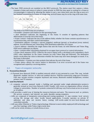 Akriit45@gmail.com..................................................42
o The basic FDDI protocols are modeled on the 802.5 protocols. The station must first capture a token,
transmit a frame and remove it when it comes around. In FDDI the time spent in waiting for a frame to
circumnavigate is reduced by allowing the station to put a new token back onto the ring as soon as it
has finished transmitting its frames. In a large ring, several frames may be on the ring at the same time.
The fields of an FDDI frame are as follows:
• Preamble—prepares each station for the upcoming frame.
• Start delimiter—indicates the beginning of the frame. It consists of signaling patterns that
differentiate it from the rest of the frame.
• Frame control—Indicates the size of the address fields, whether the frame contains asynchronous or
synchronous data, and other control information.
• Destination address—Contains a unicast (singular), multicast (group), or broadcast (every station)
address. As with Ethernet and Token Ring, FDDI destination addresses are 6 bytes.
• Source address—identifies the single station that sent the frame. As with Ethernet and Token Ring,
FDDI source addresses are 6bytes.
• Data—contains either information destined for an upper-layer protocol or control information.
• Frame check sequence (FCS)—Filled by the source station with a calculated cyclic redundancy check
(CRC) value dependent on the frame contents (as with Token Ring and Ethernet). The destination
station recalculates the value to determine whether the frame may have been damaged in transit. If so,
the frame is discarded.
• End delimiter—Contains non data symbols that indicate the end of the frame.
• Frame status—allows the source station to determine if an error occurred and if the frame was
recognized and copied by a receiving station.
6.4. Types of computer networks
1. Personal Area Network
o A Personal Area Network (PAN) is smallest network which is very personal to a user. This may include
Bluetooth enabled devices or infra-red enabled devices. PAN has connectivity range up to 10 meters.
PAN may include wireless computer keyboard and mouse, Bluetooth enabled headphones, wireless
printers, and TV remotes.
2. Local Area Network
o A computer network spanned inside a building and operated under single administrative system is
generally termed as Local Area Network (LAN). Usually, LAN covers an organization offices, schools,
colleges or universities. Number of systems connected in LAN may vary from as least as two to as much
as 16 million.
o LAN provides a useful way of sharing the resources between end users. The resources such as printers,
file servers, scanners, and internet are easily sharable among computers.
o LANs are composed of inexpensive networking and routing equipment. It may contains local servers
serving file storage and other locally shared applications. It mostly operates on private IP
addresses and does not involve heavy routing. LAN works under its own local domain and
controlled centrally.
o LAN uses either Ethernet or Token-ring technology. Ethernet is most widely employed LAN technology and
uses Star topology, while Token-ring is rarely seen.
o LAN can be wired, wireless, or in both forms at once.
 