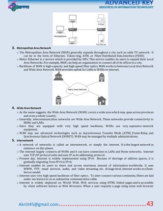 Akriit45@gmail.com..................................................43
3. MetropolitanArea Network
o The Metropolitan Area Network (MAN) generally expands throughout a city such as cable TV network. It
can be in the form of Ethernet, Token-ring, ATM, or Fiber Distributed Data Interface (FDDI).
o Metro Ethernet is a service which is provided by ISPs. This service enables its users to expand their Local
Area Networks. For example, MAN can help an organization to connect all of its offices in a city.
o Backbone of MAN is high-capacity and high-speed fiber optics. MAN works in between Local Area Network
and Wide Area Network. MAN provides uplink for LANs to WANs or internet.
4. Wide Area Network
o As the name suggests, the Wide Area Network (WAN) covers a wide area which may span across provinces
and even a whole country.
o Generally, telecommunication networks are Wide Area Network. These networks provide connectivity to
MANs and LANs.
o Since they are equipped with very high speed backbone, WANs use very expensive network
equipment.
o WAN may use advanced technologies such as Asynchronous Transfer Mode (ATM), Frame Relay, and
Synchronous Optical Network (SONET). WAN may be managed by multiple administrations.
5. Internetwork
o A network of networks is called an internetwork, or simply the internet. It is the largest network in
existence on this planet.
o The internet hugely connects all WANs and it can have connection to LANs and Home networks. Internet
uses TCP/IP protocol suite and uses IP as its addressing protocol.
o Present day, Internet is widely implemented using IPv4. Because of shortage of address spaces, it is
gradually migrating from IPv4 to IPv6.
o Internet enables its users to share and access enormous amount of information worldwide. It uses
WWW, FTP, email services, audio, and video streaming etc. At huge level, internet works on Client-
Server model.
o Internet uses very high speed backbone of fiber optics. To inter-connect various continents, fibers are laid
under sea known to us as submarine communication cable.
o Internet is widely deployed on World Wide Web services using HTML linked pages and is accessible
by client software known as Web Browsers. When a user requests a page using some web browser
 