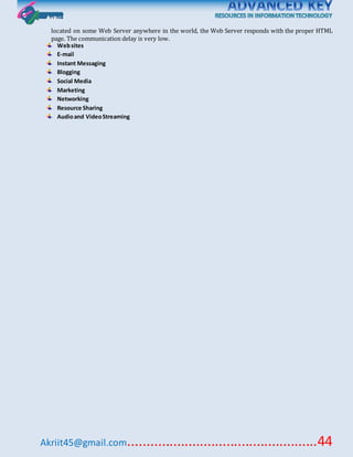 Akriit45@gmail.com..................................................44
located on some Web Server anywhere in the world, the Web Server responds with the proper HTML
page. The communication delay is very low.
Websites
E-mail
Instant Messaging
Blogging
Social Media
Marketing
Networking
Resource Sharing
Audioand VideoStreaming
 