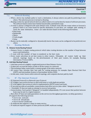 Akriit45@gmail.com..................................................45
CHAPTER7
WAN
7.1. Network Routing
o When a device has multiple paths to reach a destination, it always selects one path by preferring it over
others. This selection process is termed as Routing.
o Routing is done by special network devices called routers or it can be done by means of software processes.
The software based routers have limited functionality and limited scope.
o A router is always configured with some default route. A default route tells the router where to forward a
packet if there is no route found for specific destination. In case there are multiple path existing to
reach the same destination, router can make decision based on the following information:
 Hop Count
 Bandwidth
 Metric
 Prefix-length
 Delay
o Routes can be statically configured or dynamically learnt. One route can be configured to be preferred over
others
7.2. Routing Methods
1. Distance VectorRouting Protocol
o Distance Vector is simple routing protocol which takes routing decision on the number of hops between
source and destination.
o A route with less number of hops is considered as the best route.
o Every router advertises its set best routes to other routers. Ultimately, all routers build up their
network topology based on the advertisements of their peer routers, for example, Routing
Information Protocol (RIP).
2. Link State Routing Protocol
o Link State protocol is slightly complicated protocol than Distance Vector.
o It takes into account the states of links of all the routers in a network.
o This technique helps routes build a common graph of the entire network.
o All routers then calculate their best path for routing purposes, for example, Open Shortest Path First
(OSPF) and Intermediate System to Intermediate System (ISIS).
o In link state, router knows entire network topology, and computes shortest path by itself.
7.3. IP - The Internet Protocol
o IP (Internet Protocol) is a Network Layer Protocol.
o IP is Higher layer protocols have to deal with losses or with duplicate packets
o IP is the highest layer protocol which is implemented at BOTH routers and hosts.
o IP provide provides an unreliable connectionless best effort service (also called: “datagram service”).
o   Unreliable: IP does not make an attempt to recover lost packets
o Connectionless: Each packet (“datagram”) is handled independently. IP is not aware that packets between
hosts may be sent in a logical sequence
o Best effort: IP does not make guarantees on the service (no throughput guarantee, no delay guarantee,)
IP supports the following services:
 one-to-one (unicast)
 one-to-all (broadcast)
 one-to-several (multicast)
o IP multicast also supports a many-to-many service.
o IP multicast requires support of other protocols (IGMP, multicast routing)
 