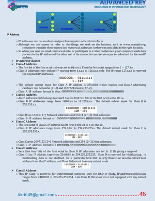 Akriit45@gmail.com..................................................46
IP Address
o IP addresses are the numbers assigned to computer network interfaces.
o Although we use names to refer to the things we seek on the Internet, such as www.example.org,
computers translate these names into numerical addresses so they can send data to the right location.
o So when you send an email, visit a web site, or participate in a video conference, your computer sends data
packets to the IP address of the other end of the connection and receives packets destined for its own IP
address.
 IP Address Classes
 Class A Address
o The first bit of the first octet is always set to 0 (zero). Thus the first octet ranges from 1 – 127, i.e.
o Class A addresses only include IP starting from 1.x.x.x to 126.x.x.x only. The IP range 127.x.x.x is reserved
for loopback IP addresses.
o The default subnet mask for Class A IP address is 255.0.0.0 which implies that Class A addressing
can have 126 networks (27-2) and 16777214 hosts (224-2).
o Class A IP address format is thus: 0NNNNNNN.HHHHHHHH.HHHHHHHH.HHHHHHHH
 Class B Address
o An IP address which belongs to class B has the first two bits in the first octet set to 10, i.e.
o Class B IP Addresses range from 128.0.x.x to 191.255.x.x. The default subnet mask for Class B is
255.255.x.x.
o Class B has 16384 (214) Network addresses and 65534 (216-2) Host addresses.
o Class B IP address format is: 10NNNNNN.NNNNNNNN.HHHHHHHH.HHHHHHHH
 Class C Address
o The first octet of Class C IP address has its first 3 bits set to 110, that is:
o Class C IP addresses range from 192.0.0.x to 192.255.255.x. The default subnet mask for Class C is
255.255.255.x.
o Class C gives 2097152 (221) Network addresses and 254 (28-2) Host addresses.
o Class C IP address format is: 110NNNNN.NNNNNNNN.NNNNNNNN.HHHHHHHH
 Class D Address
o Very first four bits of the first octet in Class D IP addresses are set to 1110, giving a range of:
o Class D has IP address rage from 224.0.0.0 to 239.255.255.255. Class D is reserved for Multicasting. In
multicasting data is not destined for a particular host, that is why there is no need to extract host
address from the IP address, and Class D does not have any subnet mask.
 Class E Address
o This IP Class is reserved for experimental purposes only for R&D or Study. IP addresses in this class
ranges from 240.0.0.0 to 255.255.255.254. Like Class D, this class too is not equipped with any subnet
mask.
 