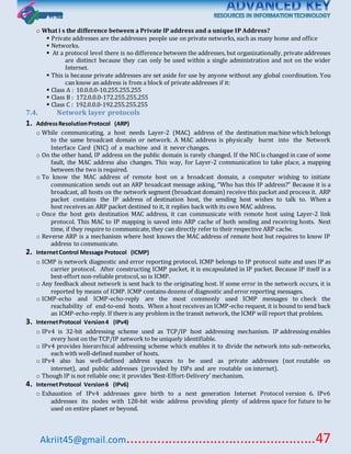 Akriit45@gmail.com..................................................47
o What i s the difference between a Private IP address and a unique IP Address?
 Private addresses are the addresses people use on private networks, such as many home and office
 Networks.
 At a protocol level there is no difference between the addresses, but organizationally, private addresses
are distinct because they can only be used within a single administration and not on the wider
Internet.
 This is because private addresses are set aside for use by anyone without any global coordination. You
can know an address is from a block of private addresses if it:
 Class A : 10.0.0.0-10.255.255.255
 Class B : 172.0.0.0-172.255.255.255
 Class C : 192.0.0.0-192.255.255.255
7.4. Network layer protocols
1. AddressResolutionProtocol (ARP)
o While communicating, a host needs Layer-2 (MAC) address of the destination machine which belongs
to the same broadcast domain or network. A MAC address is physically burnt into the Network
Interface Card (NIC) of a machine and it never changes.
o On the other hand, IP address on the public domain is rarely changed. If the NIC is changed in case of some
fault, the MAC address also changes. This way, for Layer-2 communication to take place, a mapping
between the two is required.
o To know the MAC address of remote host on a broadcast domain, a computer wishing to initiate
communication sends out an ARP broadcast message asking, “Who has this IP address?” Because it is a
broadcast, all hosts on the network segment (broadcast domain) receive this packet and process it. ARP
packet contains the IP address of destination host, the sending host wishes to talk to. When a
host receives an ARP packet destined to it, it replies back with its own MAC address.
o Once the host gets destination MAC address, it can communicate with remote host using Layer-2 link
protocol. This MAC to IP mapping is saved into ARP cache of both sending and receiving hosts. Next
time, if they require to communicate, they can directly refer to their respective ARP cache.
o Reverse ARP is a mechanism where host knows the MAC address of remote host but requires to know IP
address to communicate.
2. InternetControl Message Protocol (ICMP)
o ICMP is network diagnostic and error reporting protocol. ICMP belongs to IP protocol suite and uses IP as
carrier protocol. After constructing ICMP packet, it is encapsulated in IP packet. Because IP itself is a
best-effort non-reliable protocol, so is ICMP.
o Any feedback about network is sent back to the originating host. If some error in the network occurs, it is
reported by means of ICMP. ICMP contains dozens of diagnostic and error reporting messages.
o ICMP-echo and ICMP-echo-reply are the most commonly used ICMP messages to check the
reachability of end-to-end hosts. When a host receives an ICMP-echo request, it is bound to send back
an ICMP-echo-reply. If there is any problem in the transit network, the ICMP will report that problem.
3. InternetProtocol Version4 (IPv4)
o IPv4 is 32-bit addressing scheme used as TCP/IP host addressing mechanism. IP addressing enables
every host on the TCP/IP network to be uniquely identifiable.
o IPv4 provides hierarchical addressing scheme which enables it to divide the network into sub-networks,
each with well-defined number of hosts.
o IPv4 also has well-defined address spaces to be used as private addresses (not routable on
internet), and public addresses (provided by ISPs and are routable on internet).
o Though IP is not reliable one; it provides ‘Best-Effort-Delivery’ mechanism.
4. InternetProtocol Version6 (IPv6)
o Exhaustion of IPv4 addresses gave birth to a next generation Internet Protocol version 6. IPv6
addresses its nodes with 128-bit wide address providing plenty of address space for future to be
used on entire planet or beyond.
 