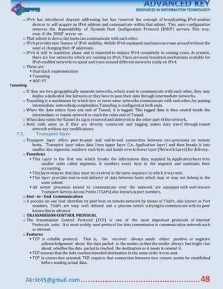 Akriit45@gmail.com..................................................48
o IPv6 has introduced Anycast addressing but has removed the concept of broadcasting. IPv6 enables
devices to self-acquire an IPv6 address and communicate within that subnet. This auto-configuration
removes the dependability of Dynamic Host Configuration Protocol (DHCP) servers. This way,
even if the DHCP server on
o That subnet is down; the hosts can communicate with each other.
o IPv6 provides new feature of IPv6 mobility. Mobile IPv6-equipped machines can roam around without the
need of changing their IP addresses.
o IPv6 is still in transition phase and is expected to replace IPv4 completely in coming years. At present,
there are few networks which are running on IPv6. There are some transition mechanisms available for
IPv6-enabled networks to speak and roam around different networks easily on IPv4.
o These are:
 Dual stack implementation
 Tunneling
 NAT-PT
Tunneling
o If they are two geographically separate networks, which want to communicate with each other, they may
deploy a dedicated line between or they have to pass their data through intermediate networks.
o Tunneling is a mechanism by which two or more same networks communicate with each other, by passing
intermediate networking complexities. Tunneling is configured at both ends.
o When the data enters from one end of Tunnel, it is tagged. This tagged data is then routed inside the
intermediate or transit network to reach the other end of Tunnel.
o When data exists the Tunnel its tag is removed and delivered to the other part of the network.
o Both ends seem as if they are directly connected and tagging makes data travel through transit
network without any modifications.
7.5. Transport layer
o Transport layer offers peer-to-peer and end-to-end connection between two processes on remote
hosts. Transport layer takes data from upper layer (i.e. Application layer) and then breaks it into
smaller size segments, numbers each byte, and hands over to lower layer (Network Layer) for delivery.
o Functions
 This Layer is the first one which breaks the information data, supplied by Application layer in to
smaller units called segments. It numbers every byte in the segment and maintains their
accounting.
 This layer ensures that data must be received in the same sequence in which it was sent.
 This layer provides end-to-end delivery of data between hosts which may or may not belong to the
same subnet.
 All server processes intend to communicate over the network are equipped with well-known
Transport Service Access Points (TSAPs) also known as port numbers.
o End - to - End Communication
o A process on one host identifies its peer host on remote network by means of TSAPs, also known as Port
numbers. TSAPs are very well defined and a process which is trying to communicate with its peer
knows this in advance.
o TRANSMISSION CONTROL PROTOCOL
o The transmission Control Protocol (TCP) is one of the most important protocols of Internet
Protocols suite. It is most widely used protocol for data transmission in communication network such
as internet.
o Features
 TCP is reliable protocol. That is, the receiver always sends either positive or negative
acknowledgement about the data packet to the sender, so that the sender always has bright clue
about whether the data packet is reached the destination or it needs to resend it.
 TCP ensures that the data reaches intended destination in the same order it was sent.
 TCP is connection oriented. TCP requires that connection between two remote points be established
before sending actual data.
 