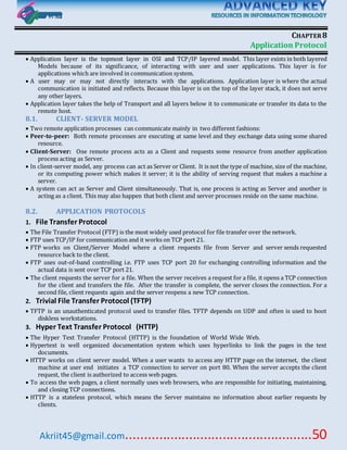 Akriit45@gmail.com..................................................50
CHAPTER8
Application Protocol
 Application layer is the topmost layer in OSI and TCP/IP layered model. This layer exists in both layered
Models because of its significance, of interacting with user and user applications. This layer is for
applications which are involved in communication system.
 A user may or may not directly interacts with the applications. Application layer is where the actual
communication is initiated and reflects. Because this layer is on the top of the layer stack, it does not serve
any other layers.
 Application layer takes the help of Transport and all layers below it to communicate or transfer its data to the
remote host.
8.1. CLIENT- SERVER MODEL
 Two remote application processes can communicate mainly in two different fashions:
 Peer-to-peer: Both remote processes are executing at same level and they exchange data using some shared
resource.
 Client-Server: One remote process acts as a Client and requests some resource from another application
process acting as Server.
 In client-server model, any process can act as Server or Client. It is not the type of machine, size of the machine,
or its computing power which makes it server; it is the ability of serving request that makes a machine a
server.
 A system can act as Server and Client simultaneously. That is, one process is acting as Server and another is
acting as a client. This may also happen that both client and server processes reside on the same machine.
8.2. APPLICATION PROTOCOLS
1. File Transfer Protocol
 The File Transfer Protocol (FTP) is the most widely used protocol for file transfer over the network.
 FTP uses TCP/IP for communication and it works on TCP port 21.
 FTP works on Client/Server Model where a client requests file from Server and server sends requested
resource back to the client.
 FTP uses out-of-band controlling i.e. FTP uses TCP port 20 for exchanging controlling information and the
actual data is sent over TCP port 21.
 The client requests the server for a file. When the server receives a request for a file, it opens a TCP connection
for the client and transfers the file. After the transfer is complete, the server closes the connection. For a
second file, client requests again and the server reopens a new TCP connection.
2. Trivial File Transfer Protocol (TFTP)
 TFTP is an unauthenticated protocol used to transfer files. TFTP depends on UDP and often is used to boot
diskless workstations.
3. Hyper Text Transfer Protocol (HTTP)
 The Hyper Text Transfer Protocol (HTTP) is the foundation of World Wide Web.
 Hypertext is well organized documentation system which uses hyperlinks to link the pages in the text
documents.
 HTTP works on client server model. When a user wants to access any HTTP page on the internet, the client
machine at user end initiates a TCP connection to server on port 80. When the server accepts the client
request, the client is authorized to access web pages.
 To access the web pages, a client normally uses web browsers, who are responsible for initiating, maintaining,
and closing TCP connections.
 HTTP is a stateless protocol, which means the Server maintains no information about earlier requests by
clients.
 