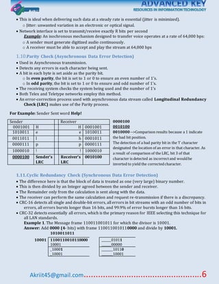 Akriit45@gmail.com..................................................6
 This is ideal when delivering such data at a steady rate is essential (jitter is minimized).
o Jitter: unwanted variation in an electronic or optical signal.
 Network interface is set to transmit/receive exactly R bits per second
Example: An isochronous mechanism designed to transfer voice operates at a rate of 64,000 bps:
o A sender must generate digitized audio continuously.
o A receiver must be able to accept and play the stream at 64,000 bps
1.10.Parity Check (Asynchronous Data Error Detection)
 Used in Asynchronous transmission.
 Detects any errors in each character being sent.
 A bit in each byte is set aside as the parity bit.
o In even parity, the bit is set to 1 or 0 to ensure an even number of 1’s.
o In odd parity, the bit is set to 1 or 0 to ensure and odd number of 1’s.
 The receiving system checks the system being used and the number of 1’s
 Both Telex and Teletype networks employ this method.
 An error-correction process used with asynchronous data stream called Longitudinal Redundancy
Check (LRC) makes use of the Parity process.
For Example: Sender Sent word Help!
0000100
0010100
0010000-->Comparison results because a 1 indicate
the bad bit position.
The detection of a bad parity bit in the ‘l’ character
designated the location of an error in that character. As
a result of comparison of the LRC, bit 3 of that
character is detected as incorrectand wouldbe
inverted to yield the correctedcharacter.
1.11.Cyclic Redundancy Check (Synchronous Data Error Detection)
 The difference here is that the block of data is treated as one (very large) binary number.
 This is then divided by an Integer agreed between the sender and receiver.
 The Remainder only from the calculation is sent along with the data.
 The receiver can perform the same calculation and request re-transmission if there is a discrepancy.
 CRC-16 detects all single and double-bit errors, all errors in bit streams with an odd number of bits in
errors, all errors bursts longer than 16 bits, and 99.9% of error bursts longer than 16 bits.
 CRC-32 detects essentially all errors, which is the primary reason for IEEE selecting this technique for
all LAN standards.
Example 1. The Message frame 110011001011 for which the divisor is 10001.
Answer: Add 0000 (4- bits) with frame 1100110010110000 and divide by 10001.
Sender Receiver
0001001 H  H 0001001
1010011 e e 1010011
0011011 l h 0001011
0000111 p p 0000111
1000010 ! ! 1000010
0000100 Sender’s
LRC
Receiver’s
LRC
0010100
1010011011
10001 1100110010110000
10001
______01011
______00000
_10001
_10001
_______10110
_______10001
 