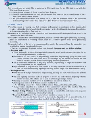 Akriit45@gmail.com..................................................8
 For convenience, we would like to generate a 4-bit syndrome for an 8-bit data word with the
following characteristics:
o If the syndrome contains all 0s, no error has been detected.
o If the syndrome contains one and only one bit set to 1, then an error has occurred in one of the 4
check bits. No correction needed.
o If the Syndrome contains more than one bit set to 1, then the numerical value of the syndrome
indicates the position of the data bit in error. This data bit is inverted for correction.
1.14.Flow Control
 When the sender is running on a fast computer and receiver is running on a slow machine, the
receiver will not be able to handle the frames as they arrive. It will start losing some. The solution
to this problem introduces flow control.
 Flow Control is a technique so that transmitter and receiver with different speed characteristics can
communicate with each other.
 Flow control ensures that a transmitting station, such as a server with higher processing capability,
does not overwhelm a receiving station, such as a desktop system, with lesser processing
capability.
 Flow control refers to the set of procedures used to restrict the amount of data the transmitter can
send before waiting for acknowledgment.
-: There are two methods developed for flow control namely Stop-and-wait and Sliding-window.
o Stop and wait:
 This is half-duplex protocol. In this protocol, the sender sends one frame and then waits for an
acknowledgement before proceeding.
 Stop-and-wait is also known as Request/reply sometimes. Request/reply (Stop-and-wait) flow
control requires each data packet to be acknowledged by the remote host before the next
packet is sent back an ACK frame acknowledging the frame just received.
 This is sometimes referred to as Ping-Pong behavior, request/reply is simple to understand and
easy to implement, but not very efficient.
 Major drawback of Stop-and-Wait Flow Control is that only one frame can be in transmission at a
time, this leads to inefficiency if propagation delay is much longer than the transmission delay.
o Sliding Window:
 With the use of multiple frames for a single message, the stop-and-wait protocol does not perform
well.
 This also explicitly announces that it is prepared to receive the next N frames, beginning with the
number specified. This scheme can be used to acknowledge multiple frames
 The range of sequence numbers is 0 to 2n-1 and frames are number module 2n.
 After sequence number 2n-1, the next sequence number is 0.
 3-bit sliding window 0-7---frames module number 0,1,2,3,4,5,6,7,0,1,2,3,4,5,6,7,0,1,2……..
 Sliding window algorithm is a method of flow control for network data transfers. TCP, the
Internet's stream transfer protocol, uses a sliding window algorithm.
 Sender sliding Window: At any instant, the sender is permitted to send frames with sequence
numbers in a certain range (the sending window).
 Receiver sliding Window: The receiver always maintains a window of size 1.
 It looks for a specific frame (frame 4 as shown in the figure) to arrive in a specific order. If it
receives any other frame (out of order), it is discarded and it needs to be resent.
Figure: Sender's Frame Figure: Receiver’s frame
 
