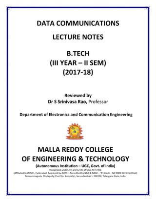 DATA COMMUNICATIONS
LECTURE NOTES
B.TECH
(III YEAR – II SEM)
(2017-18)
Reviewed by
Dr S Srinivasa Rao, Professor
Department of Electronics and Communication Engineering
MALLA REDDY COLLEGE
OF ENGINEERING & TECHNOLOGY
(Autonomous Institution – UGC, Govt. of India)
Recognized under 2(f) and 12 (B) of UGC ACT 1956
(Affiliated to JNTUH, Hyderabad, Approved by AICTE - Accredited by NBA & NAAC – ‘A’ Grade - ISO 9001:2015 Certified)
Maisammaguda, Dhulapally (Post Via. Kompally), Secunderabad – 500100, Telangana State, India
 