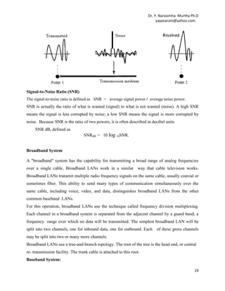 Dr. Y. Narasimha Murthy Ph.D
yayavaram@yahoo.com

Broadband System
A "broadband" system has the capability for transmitting a broad range of analog frequencies
over a single cable, Broadband LANs work in a similar way that cable television works.
Broadband LANs transmit multiple radio frequency signals on the same cable, usually coaxial or
sometimes fiber. This ability to send many types of communication simultaneously over the
same cable, including voice, video, and data, distinguishes broadband LANs from the other
common baseband LANs.
For this operation, broadband LANs use the technique called frequency division multiplexing.
Each channel in a broadband system is separated from the adjacent channel by a guard band, a
frequency range over which no data will be transmitted. The simplest broadband LAN will be
split into two channels, one for inbound data, one for outbound. Each

of these gross channels

may be split into two or many more channels.
Broadband LANs use a tree-and-branch topology. The root of the tree is the head end, or central
re- transmission facility. The trunk cable is attached to this root.
Baseband System:
Baseband methodology allows several devices to share a cable by means of a time-sharing
technique. Each device is assigned a specific time slot some thousandths or millionths of a
second in length in which to transmit. Only one device can transmit in a given time interval.This
technique is called time division multiplexing. Baseband transmission is associated with specific
network and performance characteristics.
(a) Many types of media can be used, such as twisted pair, coaxial cable, and fiber optics.
(b).There must be a protocol included in the network to assign time slots and provide access to
the network.
(c) . Modems are not required to connect devices to the cable when communicating digital
information.
(d).Any number of devices can be used for transmission or reception of information, without the
addition of complex equipment, as long as there are enough slots available.
Comparison
Broadband (analog) transmission is generally regarded as a higher throughput technique because
of the ability to simultaneously transmit multiple signals over a single cable.
19

 