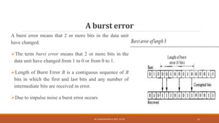 A burst error
A burst error means that 2 or more bits in the data unit
have changed.
The term burst error means that 2 or more bits in the
data unit have changed from 1 to 0 or from 0 to 1.
Length of Burst Error B is a contiguous sequence of B
bits in which the first and last bits and any number of
intermediate bits are received in error.
Due to impulse noise a burst error occurs
DR. GANESHKUMAR N, DEPT. OF CSE 12
 
