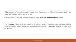 The duration of noise is normally longer than the duration of 1 bit, which means that when
noise affects data, it affects a set of bits.
The number of burst bits affected depends on the data rate and duration of noise.
For example,1.if we are sending data at 10 Mbps, a noise of 1micro second can affect 10 bits;
if we are sending data at 100 Mbps, the same noise can affect 100bits,i.e., there is an error burst
of 100 bits.
DR. GANESHKUMAR N, DEPT. OF CSE 13
 