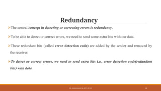 Redundancy
The central concept in detecting or correcting errors is redundancy.
To be able to detect or correct errors, we need to send some extra bits with our data.
These redundant bits (called error detection code) are added by the sender and removed by
the receiver.
To detect or correct errors, we need to send extra bits i.e., error detection code(redundant
bits) with data.
DR. GANESHKUMAR N, DEPT. OF CSE 14
 
