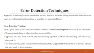 Error Detection Techniques
Regardless of the design of the transmission system, there will be errors during transmission from sender to
receiver, resulting in the change of one or more bits in a transmitted frame.
Error Detecting Principle:
For a given frame of bits, additional bits that constitute an error-detecting code are added by the transmitter.
This code is calculated as a function of the transmitted bits.
Typically, for a data block of k bits, the error-detecting algorithm yields an error-detecting code of n-k bits,
where n-k <k.
The error-detecting code, also referred to as the check bits, is appended to the data block to produce a frame
of n bits, which is then transmitted.
DR. GANESHKUMAR N, DEPT. OF CSE 15
 